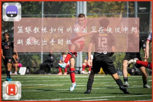 篮球教练如何训练后卫在快攻中判断最优出手时机